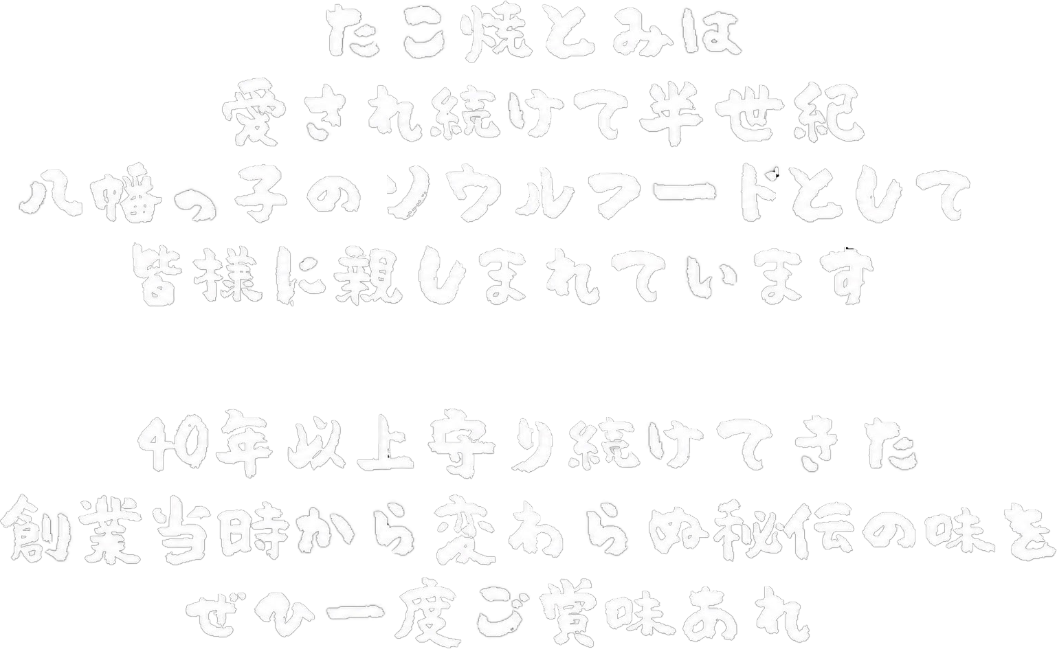 たこ焼とみは愛され続けて44年八幡っ子のソウルフードとして皆様に親しまれています。40年以上守り続けてきた創業時から変わらぬ秘伝の味をぜひ一度ご賞味あれ。