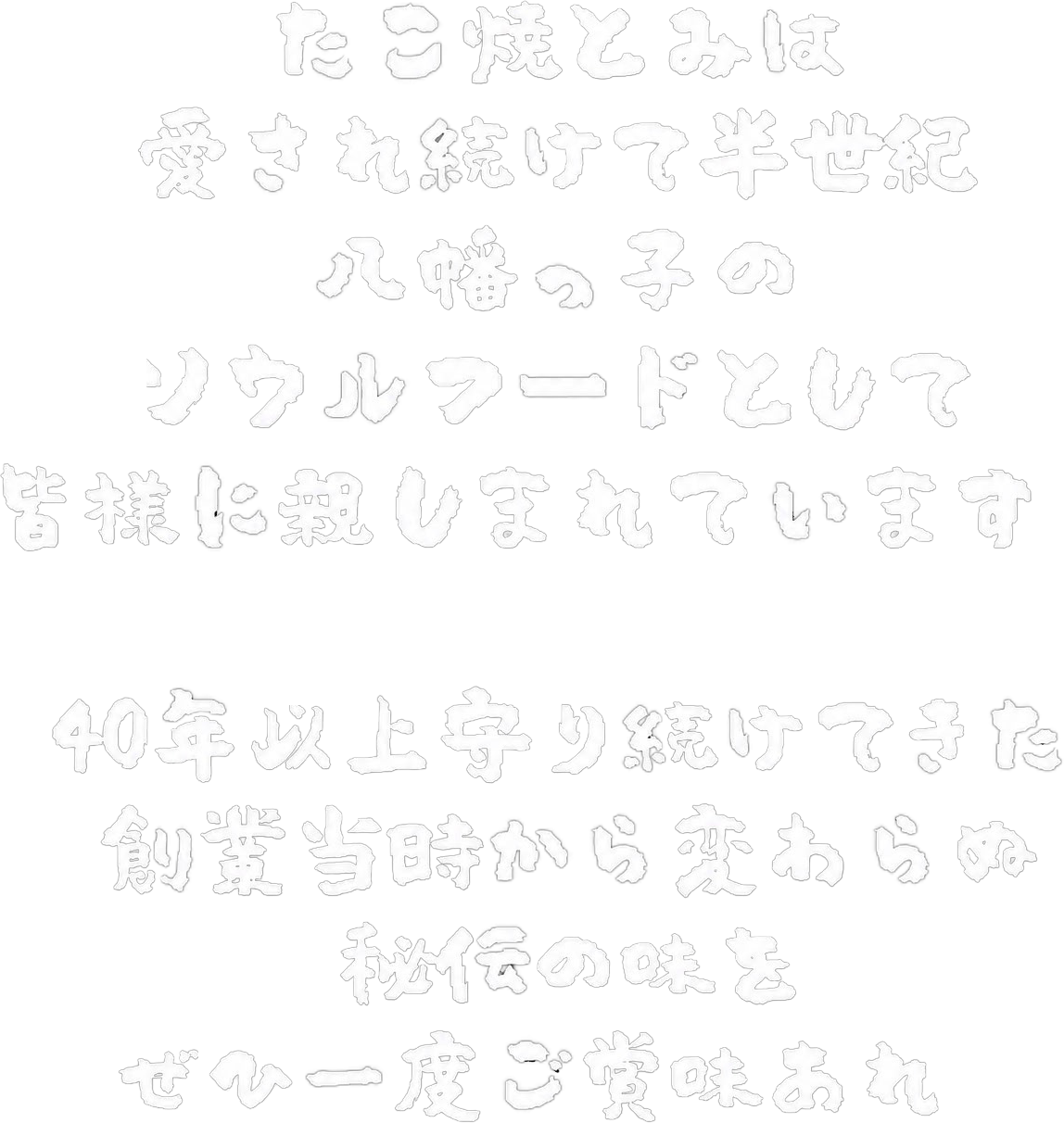 たこ焼とみは愛され続けて44年八幡っ子のソウルフードとして皆様に親しまれています。40年以上守り続けてきた創業時から変わらぬ秘伝の味をぜひ一度ご賞味あれ。
